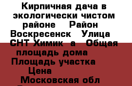 Кирпичная дача в экологически чистом районе! › Район ­ Воскресенск › Улица ­ СНТ Химик 3а › Общая площадь дома ­ 50 › Площадь участка ­ 6 › Цена ­ 8 000 000 - Московская обл., Воскресенский р-н, Воскресенск г. Недвижимость » Дома, коттеджи, дачи продажа   